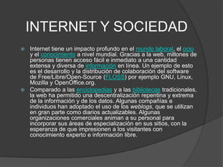 INTERNET Y SOCIEDAD
 Internet tiene un impacto profundo en el mundo laboral, el ocio
  y el conocimiento a nivel mundial. Gracias a la web, millones de
  personas tienen acceso fácil e inmediato a una cantidad
  extensa y diversa de información en línea. Un ejemplo de esto
  es el desarrollo y la distribución de colaboración del software
  de Free/Libre/Open-Source (FLOSS) por ejemplo GNU, Linux,
  Mozilla y OpenOffice.org.
 Comparado a las enciclopedias y a las bibliotecas tradicionales,
  la web ha permitido una descentralización repentina y extrema
  de la información y de los datos. Algunas compañías e
  individuos han adoptado el uso de los weblogs, que se utilizan
  en gran parte como diarios actualizables. Algunas
  organizaciones comerciales animan a su personal para
  incorporar sus áreas de especialización en sus sitios, con la
  esperanza de que impresionen a los visitantes con
  conocimiento experto e información libre.
 