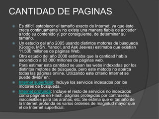 CANTIDAD DE PAGINAS
   Es difícil establecer el tamaño exacto de Internet, ya que éste
    crece continuamente y no existe una manera fiable de acceder
    a todo su contenido y, por consiguiente, de determinar su
    tamaño.
   Un estudio del año 2005 usando distintos motores de búsqueda
    (Google, MSN, Yahoo!, and Ask Jeeves) estimaba que existían
    11.500 millones de páginas Web.
   Otro estudio del año 2008 estimaba que la cantidad había
    ascendido a 63.000 millones de páginas web.
   Para estimar esta cantidad se usan las webs indexadas por los
    distintos motores de búsqueda, pero este método no abarca
    todas las páginas online. Utilizando este criterio Internet se
    puede dividir en:
   Internet superficial: Incluye los servicios indexados por los
    motores de búsqueda.
   Internet profunda: Incluye el resto de servicios no indexados
    como páginas en Flash, páginas protegidas por contraseña,
    inaccesibles para las arañas, etc. Se estima que el tamaño de
    la Internet profunda es varios órdenes de magnitud mayor que
    el de Internet superficial.
 