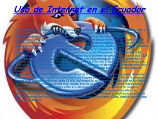Uso de Internet en el Ecuador
•   La campaña de hace unas semanas de la Superintendencia de Comunicaciones de incrementar el
    uso de la Interne no ha dado resultado. ¿Razones?, varias: limitación tecnológica por falta de
    adecuada administración de los oligopolios sectoriales que existen en nuestro país.
    Evidentemente, basta que existan monopolios en cualquier sector económico para que estos se
    estanquen, no haya competitividad y, en el caso de las telecomunicaciones, estas no progresen.
    Según los registros de la Superintendencia de Telecomunicaciones, hasta junio de 2005, el Ecuador
    tenía 188 mil usuarios de Internet, menos del 3% de cobertura nacional. Nuestro país se
    encuentra a la cola comparado con otros países del entorno: Venezuela, 1,70; Colombia, 1,60;
    Perú, 1,50; Bolivia, 0,40 y, Ecuador 0,30. Sin embargo, el número de computadores en el país -225
    mil- rebasa los que tiene Bolivia - 60 mil -. ¿Dónde está el problema de la falta de conexión a
    Internet en el Ecuador? 1) Los costes altos de acceso a la Internet, 2) la falta de infraestructuras,
    3) Su aislamiento de comunicaciones de los cables de fibra óptica de enlaces internacionales. Esto
    contribuye a que la brecha digital entre las instituciones del sector público y privado aumente
    enormemente.
    Mientras los oligopolios locales restringen el uso de la Internet a través de amenazas, derechos de
    pernada que dan a los másters o comercializadoras para que estas cobren el 10% de los ingresos
    brutos a las cabinas telefónicas, más $2 000 de franquicia, no toman en cuenta que en los últimos
    10 ó 12 años la Internet ha crecido muy rápido. Este es un entresijo de pequeñas redes unidas
    entre sí. Millones de computadores están entrelazados sin control ni propiedad de ninguna
    autoridad nacional o internacional. No hay leyes, cualquier internauta puede acceder a la
    Internet. Pero muchos gobiernos y especialmente los del Tercer Mundo o totalitarios consideran
    que este maravilloso servicio de información es peligroso, entre otros: China, Arabia Saudí, Cuba,
    Siria, Irán, etcétera.
 