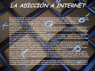 LA ADICCIÓN A INTERNET
•   Con el desarrollo de Internet y su crecimiento exponencial han aparecido también los primeros casos de
    psicopatología relacionados con la red. El trastorno de dependencia de la red se ha conocido con muchos
    nombres: desorden de adicción a Internet –Internet Addiction Disorder (IAD)- (Goldberg, 1995), uso
    compulsivo de Internet (Morahan-Martin y Schumacker, 1997), o uso patológico de Internet –
    Pathological Internet Use (PIU)- (Young y Rodgers, 1998b).
•   La tarea de definir lo que es la adicción a Internet es algo que ya de partida nos supone un problema.
    Con lo ya expuesto en el apartado anterior podemos decir que el uso de Internet (como cualquier otro
    comportamiento) es susceptible de crear una adicción en función de la relación que el sujeto establezca
    con ese uso.que el sujeto establezca con ese uso.
•   Uno de los aspectos problemáticos es: ¿a qué se hacen adictos los adictos a Internet? ¿Es al contenido al
    que acceden o es al Internet en sí? Respecto a esto Pratarelli y cols. (1999), utilizan el término de
    adicción al ordenador/Internet, y la definen como un fenómeno o desorden putativo que depende tanto
    del medio como del mensaje, sin inclinarse a favor de ninguno.
•   Un ejemplo de la problemática lo encontramos en la relación entre adicción al sexo y adicción a Internet.
    Un individuo que fuese adicto a las páginas de contenido sexual, ¿sería un adicto al sexo, a Internet, o a
    ambos?. Guerricaecheverría y Echeburúa (1997) exponen un caso clínico de adicción a las líneas
    telefónicas de party line y eróticas, señalando que se trata de una variante de adicción al sexo. En este
    caso nos sería difícil de entender que existiera una adicción al teléfono en sí.
•   Por otro lado, Griffiths (1997) señala la existencia de lo que el llama "adicciones tecnológicas", que se
    definen como adicciones no químicas que involucran la interacción hombre-máquina. Estas pueden ser
    pasivas (ce;quina. Estas pueden ser pasivas (como la televisión) o activas (como los juegos de ordenador
    o Internet). Esta sería una modalidad de las adicciones psicológicas o conductuales, que a su vez incluiría
    a la adicción a Internet.
•   Varios autores (Echeburúa, 1999; Griffiths 1998) han señalado que Internet podría ser, en al mayoría se
    los casos, solo un medio o "lugar" donde alimentar otras adicciones o trastornos (P. Ej. adicción al sexo,
    ludopatía o parafilias), aunque también señalan que existen casos de adicción a Internet por sí mismo.
 