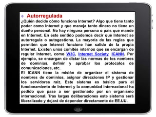 Autorregulada
¿Quién decide cómo funciona Internet? Algo que tiene tanto
poder como Internet y que maneja tanto dinero no tiene un
dueño personal. No hay ninguna persona o país que mande
en Internet. En este sentido podemos decir que Internet se
autorregula o autogestiona. La mayoría de las reglas que
permiten que Internet funcione han salido de la propia
Internet. Existen unos comités internos que se encargan de
regular Internet, como W3C, Internet Society, ICANN. Por
ejemplo, se encargan de dictar las normas de los nombres
de dominios, definir y aprobar los protocolos de
comunicaciones, etc.
El ICANN tiene la misión de organizar el sistema de
nombres de dominios, asignar direcciones IP y gestionar
los servidores raíz. Este sistema es básico para el
funcionamiento de Internet y la comunidad internacional ha
pedido que pase a ser gestionado por un organismo
internacional. Tras largas deliberaciones este sistema será
liberalizado y dejará de depender directamente de EE.UU.
 