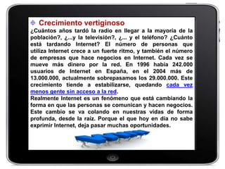 Crecimiento vertiginoso
¿Cuántos años tardó la radio en llegar a la mayoría de la
población?, ¿...y la televisión?, ¿... y el teléfono? ¿Cuánto
está tardando Internet? El número de personas que
utiliza Internet crece a un fuerte ritmo, y también el número
de empresas que hace negocios en Internet. Cada vez se
mueve más dinero por la red. En 1996 había 242.000
usuarios de Internet en España, en el 2004 más de
13.000.000, actualmente sobrepasamos los 29.000.000. Este
crecimiento tiende a estabilizarse, quedando cada vez
menos gente sin acceso a la red.
Realmente Internet es un fenómeno que está cambiando la
forma en que las personas se comunican y hacen negocios.
Este cambio se va colando en nuestras vidas de forma
profunda, desde la raíz. Porque el que hoy en día no sabe
exprimir Internet, deja pasar muchas oportunidades.
 