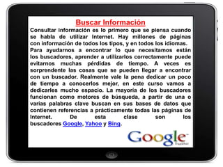 Buscar Información
Consultar información es lo primero que se piensa cuando
se habla de utilizar Internet. Hay millones de páginas
con información de todos los tipos, y en todos los idiomas.
Para ayudarnos a encontrar lo que necesitamos están
los buscadores, aprender a utilizarlos correctamente puede
evitarnos muchas pérdidas de tiempo. A veces es
sorprendente las cosas que se pueden llegar a encontrar
con un buscador. Realmente vale la pena dedicar un poco
de tiempo a conocerlos mejor, en este curso vamos a
dedicarles mucho espacio. La mayoría de los buscadores
funcionan como motores de búsqueda, a partir de una o
varias palabras clave buscan en sus bases de datos que
contienen referencias a prácticamente todas las páginas de
Internet.      De       esta       clase       son       los
buscadores Google, Yahoo y Bing.
 