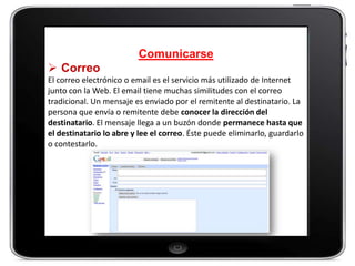Comunicarse
 Correo
El correo electrónico o email es el servicio más utilizado de Internet
junto con la Web. El email tiene muchas similitudes con el correo
tradicional. Un mensaje es enviado por el remitente al destinatario. La
persona que envía o remitente debe conocer la dirección del
destinatario. El mensaje llega a un buzón donde permanece hasta que
el destinatario lo abre y lee el correo. Éste puede eliminarlo, guardarlo
o contestarlo.
 