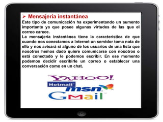  Mensajería instantánea
Este tipo de comunicación ha experimentando un aumento
importante ya que posee algunas virtudes de las que el
correo carece.
La mensajería instantánea tiene la característica de que
cuando nos conectamos a Internet un servidor toma nota de
ello y nos avisará si alguno de los usuarios de una lista que
nosotros hemos dado quiere comunicarse con nosotros o
está conectado y le podemos escribir. En ese momento
podemos decidir escribirle un correo o establecer una
conversación como en un chat.
 