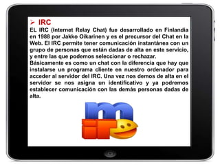  IRC
EL IRC (Internet Relay Chat) fue desarrollado en Finlandia
en 1988 por Jakko Oikarinen y es el precursor del Chat en la
Web. El IRC permite tener comunicación instantánea con un
grupo de personas que están dadas de alta en este servicio,
y entre las que podemos seleccionar o rechazar.
Básicamente es como un chat con la diferencia que hay que
instalarse un programa cliente en nuestro ordenador para
acceder al servidor del IRC. Una vez nos demos de alta en el
servidor se nos asigna un identificativo y ya podremos
establecer comunicación con las demás personas dadas de
alta.
 