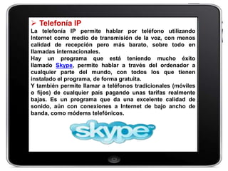  Telefonía IP
La telefonía IP permite hablar por teléfono utilizando
Internet como medio de transmisión de la voz, con menos
calidad de recepción pero más barato, sobre todo en
llamadas internacionales.
Hay un programa que está teniendo mucho éxito
llamado Skype, permite hablar a través del ordenador a
cualquier parte del mundo, con todos los que tienen
instalado el programa, de forma gratuita.
Y también permite llamar a teléfonos tradicionales (móviles
o fijos) de cualquier país pagando unas tarifas realmente
bajas. Es un programa que da una excelente calidad de
sonido, aún con conexiones a Internet de bajo ancho de
banda, como módems telefónicos.
 