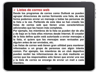  Listas de correo web
Desde los programas de correo como Outlook se pueden
agrupar direcciones de correo formando una lista, de esta
forma podemos enviar un mensaje a todas las personas de
la lista a la vez. Partiendo de esta idea se han creado las
listas de correo web que tienen unas características
adicionales que las hacen más completas.
Por ejemplo, los miembros de la lista se pueden dar de alta
y de baja en la lista ellos mismos desde Internet. El creador
de la lista define quién está autorizado a enviar mensajes a
la lista, si quiere que los mensajes sean revisados por
alguien antes de ser enviados, etc.
Las listas de correo web tienen gran utilidad para mantener
informados a un grupo de personas con algún interés
común. Por ejemplo, los miembros de un club deportivo
pueden recibir las informaciones de su club mediante un
correo que los responsables sólo tienen que enviar una vez
y la lista de correo se encarga de enviar un mail a cada
miembro.
 