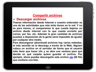 Compartir archivos
 Descargar archivos
Traerse información desde Internet a nuestro ordenador es
una de las actividades que más éxito tienen en la red. Y no
es para menos, si comparamos lo que cuesta bajarse un
archivo desde Internet con lo que cuesta enviarlo por
correo, por fax, etc. Además la gran cantidad de archivos
puestos a disposición de la gente sería imposible de igualar
por cualquier otro medio.
Para descargarse (download) archivos hay varios métodos,
el más sencillo es la descarga a través de la Web. Alguien
coloca un archivo en el servidor de forma que el usuario
sólo tiene que hacer clic y se abre una ventana para que
decida en qué carpeta quiere guardar el archivo. Por
ejemplo, ahora puedes descargarte este archivo zip (68 Kb)
que contiene una foto.
 