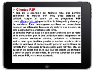  Clientes P2P
A raíz de la aparición del formato mp3, que permite
comprimir la música con muy poca pérdida de
calidad, surgió el boom de los programas P2P
como eMule y bitLord que facilitan la búsqueda y descarga
de archivos. Para descargarse archivos es conveniente
conocer los diferentes formatos de archivo que existen, en
esta página hemos ampliado este tema.
El software P2P se basa en compartir archivos con el resto
de la comunidad, por lo que utilizando estos programas no
sólo puedes encontrar música, películas o softwares
varios, sino que también puedes encontrar muchos otros
archivos relativos al conocimiento general, como libros en
formato PDF, rutas para GPS, melodías para móviles, etc. Es
cuestión de saber qué es lo que buscas desde un principio
y tener un poco de paciencia. Si quieres aprender un poco
más sobre P2P, visita este avanzado
 