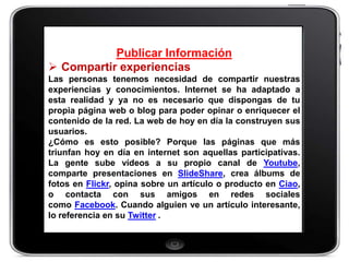Publicar Información
 Compartir experiencias
Las personas tenemos necesidad de compartir nuestras
experiencias y conocimientos. Internet se ha adaptado a
esta realidad y ya no es necesario que dispongas de tu
propia página web o blog para poder opinar o enriquecer el
contenido de la red. La web de hoy en día la construyen sus
usuarios.
¿Cómo es esto posible? Porque las páginas que más
triunfan hoy en día en internet son aquellas participativas.
La gente sube vídeos a su propio canal de Youtube,
comparte presentaciones en SlideShare, crea álbums de
fotos en Flickr, opina sobre un artículo o producto en Ciao,
o contacta con sus amigos en redes sociales
como Facebook. Cuando alguien ve un artículo interesante,
lo referencia en su Twitter .
 