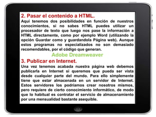 2. Pasar el contenido a HTML.
Aquí tenemos dos posibilidades en función de nuestros
conocimientos, si no sabes HTML puedes utilizar un
procesador de texto que luego nos pase la información a
HTML directamente, como por ejemplo Word (utilizando la
opción Guardar como y guardandola Página web). Aunque
estos programas no especializados no son demasiado
recomendables, por el código que generan.
             Adobe Dreamweaver
3. Publicar en Internet.
Una vez tenemos acabada nuestra página web debemos
publicarla en Internet si queremos que pueda ser vista
desde cualquier parte del mundo. Para ello simplemente
tiene que estar almacenada en un servidor de Internet.
Estos servidores los podríamos crear nosotros mismos,
pero requiere de cierto conocimiento informático, de modo
que lo habitual es contratar el servicio de almacenamiento
por una mensualidad bastante asequible.
 
