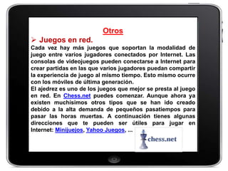 Otros
 Juegos en red.
Cada vez hay más juegos que soportan la modalidad de
juego entre varios jugadores conectados por Internet. Las
consolas de videojuegos pueden conectarse a Internet para
crear partidas en las que varios jugadores puedan compartir
la experiencia de juego al mismo tiempo. Esto mismo ocurre
con los móviles de última generación.
El ajedrez es uno de los juegos que mejor se presta al juego
en red. En Chess.net puedes comenzar. Aunque ahora ya
existen muchísimos otros tipos que se han ido creado
debido a la alta demanda de pequeños pasatiempos para
pasar las horas muertas. A continuación tienes algunas
direcciones que te pueden ser útiles para jugar en
Internet: Minijuejos, Yahoo Juegos, ...
 