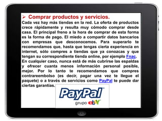  Comprar productos y servicios.
Cada vez hay más tiendas en la red. La oferta de productos
crece rápidamente y resulta muy cómodo comprar desde
casa. El principal freno a la hora de comprar de esta forma
es la forma de pago. El miedo a compartir datos bancarios
con empresas que desconocemos. Para superarlo te
recomendamos que, hasta que tengas cierta experiencia en
internet, sólo compres a tiendas que ya conozcas y que
tengan su correspondiente tienda online, por ejemplo Fnac.
En cualquier caso, nunca está de más cubrirse las espaldas
y ofrecer cuanta menos información personal posible,
mejor. Por lo tanto te recomendamos que compres
contrareembolso (es decir, pagar una vez te llegue el
paquete) o a través de servicios como PayPal te puede dar
ciertas garantías.
 