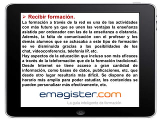  Recibir formación.
La formación a través de la red es una de las actividades
con más futuro ya que se unen las ventajas la enseñanza
asistida por ordenador con las de la enseñanza a distancia.
Además, la falta de comunicación con el profesor y los
demás alumnos que se achacaba a este tipo de formación
se ve disminuida gracias a las posibilidades de los
chat, videoconferencia, telefonía IP, etc.
Hay aspectos de la educación que incluso son más eficaces
a través de la teleformación que de la formación tradicional.
Desde Internet se tiene acceso a gran cantidad de
información, como bases de datos, publicaciones, etc. que
desde otro lugar resultaría más difícil. Se dispone de un
horario más amplio para poder estudiar, los contenidos se
pueden personalizar más efectivamente, etc.
 