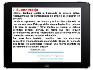  Buscar trabajo
Internet también facilita la búsqueda de empleo activa.
Habitualmente los demandantes de empleo se registran en
portales
donde incorporan su currículum y se inscriben a las ofertas
que les interesan. Estos portales de empleo facilitan la tarea
a la hora de buscar y filtrar ofertas de trabajo, e incluso
permiten generar alertas, de modo que nos lleguen
periódicamente correos informativos con las últimas ofertas
de empleo de nuestro sector o localidad.
Por otro lado también permiten que las empresas
encuentren más fácilmente al candidato idóneo. El hecho de
que todos los candidatos rellenen una misma plantilla de
currículum les facilita el trabajo.
 