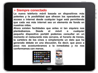  Siempre conectado
La nueva telefonía móvil basada en dispositivos más
potentes y la posibilidad que ofrecen los operadores de
acceso a internet desde cualquier lugar está permitiendo
que cada vez más internet sea un elemento de fondo en
nuestras vidas.
Ahora existen facilidades que antes ni tan siquiera nos
planteábamos.      Desde    el   móvil    o     cualquier
pequeño dispositivo portátil podemos consultar en un
momento el restaurante más cercano, el horario de trenes,
la cartelera de los cines o simplemente un dato que ha
generado debate en una discusión. Es decir, que poco a
poco nos acostumbramos a la inmediatez y no nos
conformamos con menos.
 