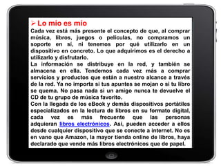  Lo mío es mío
Cada vez está más presente el concepto de que, al comprar
música, libros, juegos o películas, no compramos un
soporte en sí, ni tenemos por qué utilizarlo en un
dispositivo en concreto. Lo que adquirimos es el derecho a
utilizarlo y disfrutarlo.
La información se distribuye en la red, y también se
almacena en ella. Tendemos cada vez más a comprar
servicios y productos que están a nuestro alcance a través
de la red. Ya no importa si tus apuntes se mojan o si tu libro
se quema. No pasa nada si un amigo nunca te devuelve el
CD de tu grupo de música favorito.
Con la llegada de los eBook y demás dispositivos portátiles
especializados en la lectura de libros en su formato digital,
cada vez es más frecuente que las personas
adquieran libros electrónicos. Así, pueden acceder a ellos
desde cualquier dispositivo que se conecte a internet. No es
en vano que Amazon, la mayor tienda online de libros, haya
declarado que vende más libros electrónicos que de papel.
 