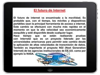 El futuro de Internet

El futuro de internet va encaminado a la movilidad. Es
probable que, con el tiempo, los móviles y dispositivos
portátiles sean la principal herramienta de acceso a internet.
Este cambio se efectuará con mucha más rapidez en el
momento en que la alta velocidad sea económicamente
asequible y esté disponible desde cualquier lugar.
Hace tiempo que se están realizando pruebas
con Internet2 que es un proyecto liderado por las
universidades americanas para permitir este cambio desde
la aplicación de altas velocidades de transmisión de datos.
También es importante el proyecto NGI (Next Generation
Internet) de las agencias institucionales de EE.UU. como por
ejemplo la NASA.
 