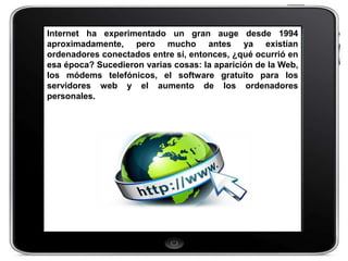 Internet ha experimentado un gran auge desde 1994
aproximadamente, pero mucho antes ya existían
ordenadores conectados entre sí, entonces, ¿qué ocurrió en
esa época? Sucedieron varias cosas: la aparición de la Web,
los módems telefónicos, el software gratuito para los
servidores web y el aumento de los ordenadores
personales.
 