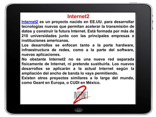 Internet2
Internet2 es un proyecto nacido en EE.UU. para desarrollar
tecnologías nuevas que permitan acelerar la transmisión de
datos y construir la futura Internet. Está formada por más de
210 universidades junto con las principales empresas e
instituciones americanas.
Los desarrollos se enfocan tanto a la parte hardware,
infraestructura de redes, como a la parte del software,
nuevas aplicaciones.
No obstante Internet2 no es una nueva red separada
físicamente de Internet, ni pretende sustituirla. Los nuevos
desarrollos se aplicarán a la actual Internet según la
ampliación del ancho de banda lo vaya permitiendo.
Existen otros proyectos similares a lo largo del mundo,
como Geant en Europa, o CUDI en México.
 