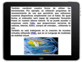También cambiará nuestra forma de utilizar las
herramientas. Por ejemplo, se utilizarán programas de
reconocimiento de voz que permitirán que utilicemos
nuestros dispositivos simplemente con el habla. De igual
forma, el ordenador será capaz de responder formando
frases en nuestro idioma natural. Ya se puede acceder a
empresas como Ydilo, que proporcionan servicios de
noticias, loterías, bolsa, compra de entradas... utilizando la
voz.
También se está trabajando en la creación de mundos
virtuales utilizando VRML, que es un Lenguaje de modelado
de realidad virtual.
 