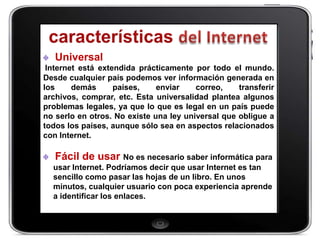 Universal
 Internet está extendida prácticamente por todo el mundo.
Desde cualquier país podemos ver información generada en
los     demás      países,    enviar    correo,    transferir
archivos, comprar, etc. Esta universalidad plantea algunos
problemas legales, ya que lo que es legal en un país puede
no serlo en otros. No existe una ley universal que obligue a
todos los países, aunque sólo sea en aspectos relacionados
con Internet.

   Fácil de usar No es necesario saber informática para
  usar Internet. Podríamos decir que usar Internet es tan
  sencillo como pasar las hojas de un libro. En unos
  minutos, cualquier usuario con poca experiencia aprende
  a identificar los enlaces.
 