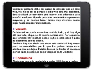 Cualquier persona debe ser capaz de navegar por un sitio
web, y si no es así es porque el sitio web está mal diseñado.
Esta facilidad de uso hace que Internet sea adecuada para
enseñar cualquier tipo de personas desde niños a personas
mayores, y se puedan hacer tareas muy diversas desde
jugar hasta aprender matemáticas.

  Variada
En Internet se puede encontrar casi de todo, y si hay algo
útil que falte, el que se dé cuenta se hará rico. Por supuesto
que también hay muchas cosas inútiles, pero poco a poco
irá quedando sólo lo bueno.
También hay que decir que entre esta variedad hay cosas
poco recomendables por lo que los padres deben estar
atentos con sus hijos. Existen formas de limitar el acceso a
ciertos tipos de páginas como veremos en la Unidad 3.

  Económica
Si piensas lo que te costaría ir a varias bibliotecas y revisar
 