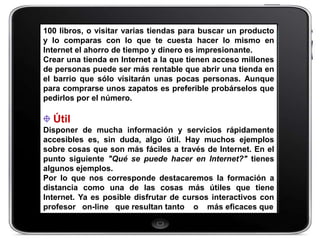 100 libros, o visitar varias tiendas para buscar un producto
y lo comparas con lo que te cuesta hacer lo mismo en
Internet el ahorro de tiempo y dinero es impresionante.
Crear una tienda en Internet a la que tienen acceso millones
de personas puede ser más rentable que abrir una tienda en
el barrio que sólo visitarán unas pocas personas. Aunque
para comprarse unos zapatos es preferible probárselos que
pedirlos por el número.

  Útil
Disponer de mucha información y servicios rápidamente
accesibles es, sin duda, algo útil. Hay muchos ejemplos
sobre cosas que son más fáciles a través de Internet. En el
punto siguiente "Qué se puede hacer en Internet?" tienes
algunos ejemplos.
Por lo que nos corresponde destacaremos la formación a
distancia como una de las cosas más útiles que tiene
Internet. Ya es posible disfrutar de cursos interactivos con
profesor on-line que resultan tanto o más eficaces que
 