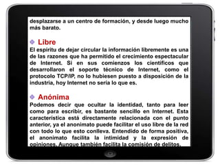 desplazarse a un centro de formación, y desde luego mucho
más barato.

   Libre
El espíritu de dejar circular la información libremente es una
de las razones que ha permitido el crecimiento espectacular
de Internet. Si en sus comienzos los científicos que
desarrollaron el soporte técnico de Internet, como el
protocolo TCP/IP, no lo hubiesen puesto a disposición de la
industria, hoy Internet no sería lo que es.

   Anónima
Podemos decir que ocultar la identidad, tanto para leer
como para escribir, es bastante sencillo en Internet. Esta
característica está directamente relacionada con el punto
anterior, ya el anonimato puede facilitar el uso libre de la red
con todo lo que esto conlleva. Entendido de forma positiva,
el anonimato facilita la intimidad y la expresión de
opiniones. Aunque también facilita la comisión de delitos.
 