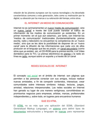 relación de los jóvenes europeos con las nuevas tecnologías y ha desvelado
características comunes a esta generación, tales como su motivación por lo
digital, su obsesión por las marcas o su valoración del tiempo, entre otras.

           EL INTERNET UN MEDIO DE COMUNICACIÓN

Internet no es (primariamente) un nuevo 'medio de comunicación', sino
un nuevo 'canal' a través del cual puede transitar el tráfico de
información de los medios de comunicación ya existentes. En un
primer momento -en el que aún estamos-, por tanto, con Internet los
'medios de comunicación' tradicionales (fundamentalmente: prensa
escrita, radio y televisión) no encuentran la competencia de un 'nuevo
medio', sino que se les abre la posibilidad de disponer de un 'nuevo
canal' para la difusión de las informaciones que cada uno de ellos
producen en el lenguaje que les es propio; un canal secundario (como
otros que ya existen: así, el CD-ROM para la prensa escrita, o el Video
doméstico para la TV). La prensa electrónica es prensa y la radio en
línea es radio, aunque sobre un soporte y a través de un canal



                  REDES SOCIALES DE INTERNET



El concepto red social en el ámbito de internet: son páginas que
permiten a las personas conectar con sus amigos, incluso realizar
nuevas amistades, a fin de compartir contenidos, interactuar, crear
comunidades sobre intereses similares: trabajo, lecturas, juegos,
amistad, relaciones interpersonales. Las redes sociales en Internet
han ganado su lugar de una manera vertiginosa, convirtiéndose en
promisorios negocios para empresas, artistas, marcas, profesionales
independientes y, sobre todo, en lugares para encuentros humanos

                             QUE ES HTML

El HTML no es más que una aplicación del SGML (Standard
Generalizad Markup Language), un sistema para definir tipos de
documentos estructurados y lenguajes de marcas para representar
 
