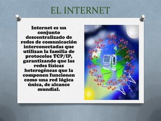 EL INTERNET
     Internet es un
        conjunto
   descentralizado de
redes de comunicación
 interconectadas que
 utilizan la familia de
  protocolos TCP/IP,
 garantizando que las
      redes físicas
  heterogéneas que la
 componen funcionen
  como una red lógica
    única, de alcance
        mundial.
 