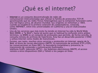    Internet es un conjunto descentralizado de redes de
    comunicación interconectadas que utilizan la familia de protocolos TCP/IP,
    garantizando que las redes físicas heterogéneas que la componen funcionen como
    una red lógica única, de alcance mundial. Sus orígenes se remontan a 1969,
    cuando se estableció la primera conexión de computadoras, conocida
    como ARPANET, entre tres universidades en California y una en Utah,Estados
    Unidos.
   Uno de los servicios que más éxito ha tenido en Internet ha sido la World Wide
    Web (WWW, o "la Web"), hasta tal punto que es habitual la confusión entre ambos
    términos. La WWW es un conjunto de protocolos que permite, de forma sencilla, la
    consulta remota de archivos de hipertexto. Ésta fue un desarrollo posterior (1990)
    y utiliza Internet como medio de transmisión.
   Existen, por tanto, muchos otros servicios y protocolos en Internet, aparte de la
    Web: el envío de correo electrónico (SMTP), la transmisión de archivos (FTP y P2P),
    las conversaciones en línea (IRC), la mensajería instantánea y presencia, la
    transmisión de contenido y comunicación multimedia -
    telefonía (VoIP), televisión (IPTV)-, los boletines electrónicos (NNTP), el acceso
    remoto a otros dispositivos (SSH y Telnet) o los juegos en línea.
 