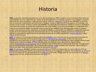 Historia
•   1969: La primera red interconectada nace el 21 de noviembre de 1969, cuando se crea el primer enlace entre las
    universidades de UCLA y Stamford por medio de la línea telefónica conmutada, y gracias a los trabajos y estudios
    anteriores de varios científicos y organizaciones desde 1959 (ver: Arpanet). El mito de que ARPANET, la primera
    red, se construyó simplemente para sobrevivir a ataques nucleares sigue siendo muy popular. Sin embargo, este
    no fue el único motivo. Si bien es cierto que ARPANET fue diseñada para sobrevivir a fallos en la red, la verdadera
    razón para ello era que los nodos de conmutación eran poco fiables, tal y como se atestigua en la siguiente cita:
•   A raíz de un estudio de RAND, se extendió el falso rumor de que ARPANET fue diseñada para resistir un ataque
    nuclear. Esto nunca fue cierto, solamente un estudio de RAND, no relacionado con ARPANET, consideraba la guerra
    nuclear en la transmisión segura de comunicaciones de voz. Sin embargo, trabajos posteriores enfatizaron la
    robustez y capacidad de supervivencia de grandes porciones de las redes subyacentes. (Internet Society, A Brief
    History of the Internet)
•   1972: Se realizó la Primera demostración pública de ARPANET, una nueva red de comunicaciones financiada por
    laDARPA que funcionaba de forma distribuida sobre la red telefónica conmutada. El éxito de ésta nueva
    arquitectura sirvió para que, en 1973, la DARPA iniciara un programa de investigación sobre posibles técnicas para
    interconectar redes (orientadas al tráfico de paquetes) de distintas clases. Para este fin, desarrollaron
    nuevos protocolos de comunicaciones que permitiesen este intercambio de información de forma "transparente"
    para las computadoras conectadas. De la filosofía del proyecto surgió el nombre de "Internet", que se aplicó al
    sistema de redes interconectadas mediante los protocolos TCP e IP.22
•   1983: El 1 de enero, ARPANET cambió el protocolo NCP por TCP/IP. Ese mismo año, se creó el IAB con el fin de
    estandarizar el protocolo TCP/IP y de proporcionar recursos de investigación a Internet. Por otra parte, se centró la
    función de asignación de identificadores en la IANA que, más tarde, delegó parte de sus funciones en el Internet
    registry que, a su vez, proporciona servicios a los DNS.23 24
•
 