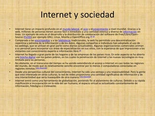 Internet y sociedad
•   Internet tiene un impacto profundo en el mundo laboral, el ocio y elconocimiento a nivel mundial. Gracias a la
    web, millones de personas tienen acceso fácil e inmediato a una cantidad extensa y diversa de información en
    línea. Un ejemplo de esto es el desarrollo y la distribución de colaboración del software de Free/Libre/Open-
    Source (FLOSS) por ejemplo GNU, Linux, Mozilla y OpenOffice.org.33 34
•   Comparado a las enciclopedias y a las bibliotecas tradicionales, la web ha permitido una descentralización
    repentina y extrema de la información y de los datos. Algunas compañías e individuos han adoptado el uso de
    los weblogs, que se utilizan en gran parte como diarios actualizables. Algunas organizaciones comerciales animan
    a su personal para incorporar sus áreas de especialización en sus sitios, con la esperanza de que impresionen a los
    visitantes con conocimiento experto e información libre.35
•   Internet ha llegado a gran parte de los hogares y de las empresas de los países ricos. En este aspecto se ha abierto
    una brecha digital con los países pobres, en los cuales la penetración de Internet y las nuevas tecnologías es muy
    limitada para las personas.
•   No obstante, en el transcurso del tiempo se ha venido extendiendo el acceso a Internet en casi todas las regiones
    del mundo, de modo que es relativamente sencillo encontrar por lo menos 2 computadoras conectadas en
    regiones remotas.[cita requerida]
•   Desde una perspectiva cultural del conocimiento, Internet ha sido una ventaja y una responsabilidad. Para la gente
    que está interesada en otras culturas, la red de redes proporciona una cantidad significativa de información y de
    una interactividad que sería inasequible de otra manera.[cita requerida]
•   Internet entró como una herramienta de globalización, poniendo fin al aislamiento de culturas. Debido a su rápida
    masificación e incorporación en la vida del ser humano, el espacio virtual es actualizado constantemente de
    información, fidedigna o irrelevante.
 