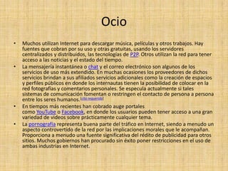 Ocio
•   Muchos utilizan Internet para descargar música, películas y otros trabajos. Hay
    fuentes que cobran por su uso y otras gratuitas, usando los servidores
    centralizados y distribuidos, las tecnologías de P2P. Otros utilizan la red para tener
    acceso a las noticias y el estado del tiempo.
•   La mensajería instantánea o chat y el correo electrónico son algunos de los
    servicios de uso más extendido. En muchas ocasiones los proveedores de dichos
    servicios brindan a sus afiliados servicios adicionales como la creación de espacios
    y perfiles públicos en donde los internautas tienen la posibilidad de colocar en la
    red fotografías y comentarios personales. Se especula actualmente si tales
    sistemas de comunicación fomentan o restringen el contacto de persona a persona
    entre los seres humanos.[cita requerida]
•   En tiempos más recientes han cobrado auge portales
    como YouTube o Facebook, en donde los usuarios pueden tener acceso a una gran
    variedad de videos sobre prácticamente cualquier tema.
•   La pornografía representa buena parte del tráfico en Internet, siendo a menudo un
    aspecto controvertido de la red por las implicaciones morales que le acompañan.
    Proporciona a menudo una fuente significativa del rédito de publicidad para otros
    sitios. Muchos gobiernos han procurado sin éxito poner restricciones en el uso de
    ambas industrias en Internet.
 
