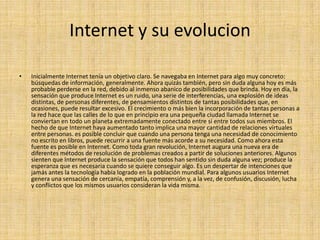 Internet y su evolucion

•   Inicialmente Internet tenía un objetivo claro. Se navegaba en Internet para algo muy concreto:
    búsquedas de información, generalmente. Ahora quizás también, pero sin duda alguna hoy es más
    probable perderse en la red, debido al inmenso abanico de posibilidades que brinda. Hoy en día, la
    sensación que produce Internet es un ruido, una serie de interferencias, una explosión de ideas
    distintas, de personas diferentes, de pensamientos distintos de tantas posibilidades que, en
    ocasiones, puede resultar excesivo. El crecimiento o más bien la incorporación de tantas personas a
    la red hace que las calles de lo que en principio era una pequeña ciudad llamada Internet se
    conviertan en todo un planeta extremadamente conectado entre sí entre todos sus miembros. El
    hecho de que Internet haya aumentado tanto implica una mayor cantidad de relaciones virtuales
    entre personas. es posible concluir que cuando una persona tenga una necesidad de conocimiento
    no escrito en libros, puede recurrir a una fuente más acorde a su necesidad. Como ahora esta
    fuente es posible en Internet. Como toda gran revolución, Internet augura una nueva era de
    diferentes métodos de resolución de problemas creados a partir de soluciones anteriores. Algunos
    sienten que Internet produce la sensación que todos han sentido sin duda alguna vez; produce la
    esperanza que es necesaria cuando se quiere conseguir algo. Es un despertar de intenciones que
    jamás antes la tecnología había logrado en la población mundial. Para algunos usuarios Internet
    genera una sensación de cercanía, empatía, comprensión y, a la vez, de confusión, discusión, lucha
    y conflictos que los mismos usuarios consideran la vida misma.
 