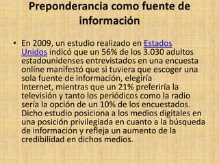 Preponderancia como fuente de
            información
• En 2009, un estudio realizado en Estados
  Unidos indicó que un 56% de los 3.030 adultos
  estadounidenses entrevistados en una encuesta
  online manifestó que si tuviera que escoger una
  sola fuente de información, elegiría
  Internet, mientras que un 21% preferiría la
  televisión y tanto los periódicos como la radio
  sería la opción de un 10% de los encuestados.
  Dicho estudio posiciona a los medios digitales en
  una posición privilegiada en cuanto a la búsqueda
  de información y refleja un aumento de la
  credibilidad en dichos medios.
 