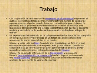 Trabajo
•   Con la aparición de Internet y de las conexiones de alta velocidad disponibles al
    público, Internet ha alterado de manera significativa la manera de trabajar de
    algunas personas al poder hacerlo desde sus respectivos hogares. Internet ha
    permitido a estas personas mayor flexibilidad en términos de horarios y de
    localización, contrariamente a la jornada laboral tradicional, que suele ocupar la
    mañana y parte de la tarde, en la cual los empleados se desplazan al lugar de
    trabajo.
•   Un experto contable asentado en un país puede revisar los libros de una compañía
    en otro país, en un servidor situado en un tercer país que sea mantenido
    remotamente por los especialistas en un cuarto.
•   Internet y sobre todo los blogs han dado a los trabajadores un foro en el cual
    expresar sus opiniones sobre sus empleos, jefes y compañeros, creando una
    cantidad masiva de información y de datos sobre el trabajo que está siendo
    recogido actualmente por el colegio de abogados de Harvard.
•   Internet ha impulsado el fenómeno de la Globalización y junto con la
    llamada desmaterialización de la economía ha dado lugar al nacimiento de
    una Nueva Economía caracterizada por la utilización de la red en todos los
    procesos de incremento de valor de la empresa
 