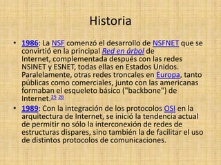 Historia
• 1986: La NSF comenzó el desarrollo de NSFNET que se
  convirtió en la principal Red en árbol de
  Internet, complementada después con las redes
  NSINET y ESNET, todas ellas en Estados Unidos.
  Paralelamente, otras redes troncales en Europa, tanto
  públicas como comerciales, junto con las americanas
  formaban el esqueleto básico ("backbone") de
  Internet.25 26
• 1989: Con la integración de los protocolos OSI en la
  arquitectura de Internet, se inició la tendencia actual
  de permitir no sólo la interconexión de redes de
  estructuras dispares, sino también la de facilitar el uso
  de distintos protocolos de comunicaciones.
 