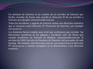 Un dominio de Internet es un nombre de un servidor de Internet que
facilita recordar de forma más sencilla la dirección IP de un servidor e
Internet, por ejemplo, internetworkd.com.mx.
Todos los servidores y páginas de Internet tienen una dirección numérica
que se reconoce como dirección IP (Protocolo de Internet), por ejemplo
216.29.152.110.
Los dominios fueron creados para evitó que tuviéramos que recordar las
direcciones numéricas de las páginas y servidores web. De forma que
cuando escribimos en Internet el dominio internetworks.com.mx el
servidor de DNS( Servidor de Nombres de Dominio) del proveedor de web
hosting del dominio internetworks.com.mx nos proporciona la dirección
IP 216.29.152.110 y nuestro navegador se va directamente a esa dirección
numérica.
 