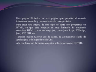 Una página dinámica es una página que permite al usuario
interactuar con ella, y que contiene efectos especiales.
Para crear una página de este tipo no basta con programar en
HTML, ya que este lenguaje es muy limitado. Es necesario
combinar HTML con otros lenguajes, como JavasScript, VBScript,
Java, ASP, PHP, etc.
También puede hacerse uso de capas, de animaciones flash, de
applets java y de hojas de estilo CSS.
A la combinación de estos elementos se le conoce como DHTML.
 