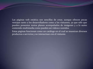 Las páginas web estática son sencillas de crear, aunque ofrecen pocas
ventajas tanto a los desarrolladores como a los visitantes, ya que sólo que
pueden presentar textos planos acompañados de imágenes y a lo sumo
contenido multimedia como pueden ser videos o sonidos.
Estas páginas funcionan como un catálogo en el cual se muestran diversos
productos o servicios y no interactúan con el visitante.
 