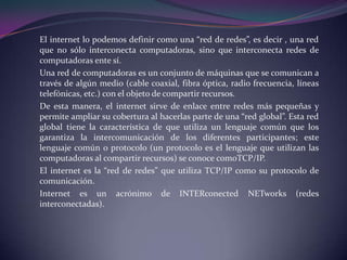 El internet lo podemos definir como una “red de redes”, es decir , una red
que no sólo interconecta computadoras, sino que interconecta redes de
computadoras ente sí.
Una red de computadoras es un conjunto de máquinas que se comunican a
través de algún medio (cable coaxial, fibra óptica, radio frecuencia, líneas
telefónicas, etc.) con el objeto de compartir recursos.
De esta manera, el internet sirve de enlace entre redes más pequeñas y
permite ampliar su cobertura al hacerlas parte de una “red global”. Esta red
global tiene la característica de que utiliza un lenguaje común que los
garantiza la intercomunicación de los diferentes participantes; este
lenguaje común o protocolo (un protocolo es el lenguaje que utilizan las
computadoras al compartir recursos) se conoce comoTCP/IP.
El internet es la “red de redes” que utiliza TCP/IP como su protocolo de
comunicación.
Internet es un acrónimo de INTERconected NETworks (redes
interconectadas).
 