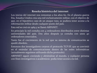 Reseña histórica del internet
Los inicios del internet nos remontan a los años 60. En el planeta guerra
fría, Estados Unidos crea una red exclusivamente militar, con el objetivo de
que, en el hipotético caso de un ataque ruso, se pudiera tener acceso a la
información militar desde cualquier punto del país.
Esta red se creó en 1969 y se llamó ARPANET.
En principio la red contaba con 4 ordenadores distribuidos entre distintas
universidades del país. Dos años después ya contaba con unos 40
ordenadores conectados.
Tanto fue el crecimiento de la red que su sistema de comunicación se
quedó obsoleto.
Entonces dos investigadores crearon el protocolo TCP/IP, que se convirtió
en el estándar de comunicaciones dentro de las redes informáticas
(actualmente seguimos utilizando dicho protocolo).
ARPANET siguió creciendo y abriéndose al mundo, y cualquier persona
con fines investigativos o académicos podía tener acceso a la red.
 