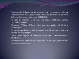 El desarrollo de las redes fue abismal, y se crean nuevas redes de
libre acceso que más tarde se unen a NSFNET, formando el embrión
de lo que hoy conocemos como INTERNET.
En 1985 la internet ya era una tecnología establecida, aunque
conocida por pocos.
El autor William Gibson hizo una revelación: el término
“ciberespacio”.
En ese tiempo la red era básicamente textual, así que el autor se
baso en los videojuegos.
Con el tiempo la palabra “ciberespacio” terminó por ser el sinónimo
de internet.
El desarrollo de NSFNET fue tal que hacia el año 1990 ya se contaba
con 100.000 servidores.
 