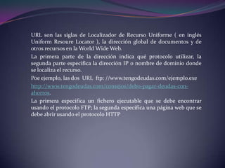 URL son las siglas de Localizador de Recurso Uniforme ( en inglés
Uniform Resoure Locator ), la dirección global de documentos y de
otros recursos en la World Wide Web.
La primera parte de la dirección indica qué protocolo utilizar, la
segunda parte especifica la dirección IP o nombre de dominio donde
se localiza el recurso.
Poe ejemplo, las dos URL ftp: //www.tengodeudas.com/ejemplo.exe
http://www.tengodeudas.com/consejos/debo-pagar-deudas-con-
ahorros.
La primera especifica un fichero ejecutable que se debe encontrar
usando el protocolo FTP; la segunda especifica una página web que se
debe abrir usando el protocolo HTTP
 