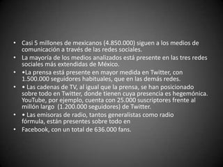• Casi 5 millones de mexicanos (4.850.000) siguen a los medios de
  comunicación a través de las redes sociales.
• La mayoría de los medios analizados está presente en las tres redes
  sociales más extendidas de México.
• •La prensa está presente en mayor medida en Twitter, con
  1.500.000 seguidores habituales, que en las demás redes.
• • Las cadenas de TV, al igual que la prensa, se han posicionado
  sobre todo en Twitter, donde tienen cuya presencia es hegemónica.
  YouTube, por ejemplo, cuenta con 25.000 suscriptores frente al
  millón largo (1.200.000 seguidores) de Twitter.
• • Las emisoras de radio, tantos generalistas como radio
  fórmula, están presentes sobre todo en
• Facebook, con un total de 636.000 fans.
 