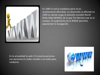 En 1985 la red se establece pero no es
                                ampliamente difundida. Su desarrollo se difunde en
                                1990 en donde surge la telaraña mundial World
                                Wide Web (WWW), de la que Tim Berners-Lee es el
                                creador. El surgimiento de la WWW´permitió
                                popularizar la navegación.




En la actualidad la web 2.0 conecta personas
con personas en redes sociales o en wikis para
colaborar.
 