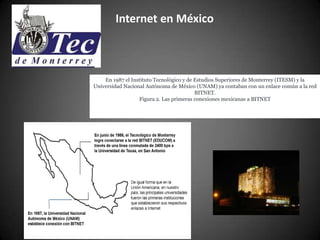 Internet en México



    En 1987 el Instituto Tecnológico y de Estudios Superiores de Monterrey (ITESM) y la
Universidad Nacional Autónoma de México (UNAM) ya contaban con un enlace común a la red
                                          BITNET.
                  Figura 2. Las primeras conexiones mexicanas a BITNET
 